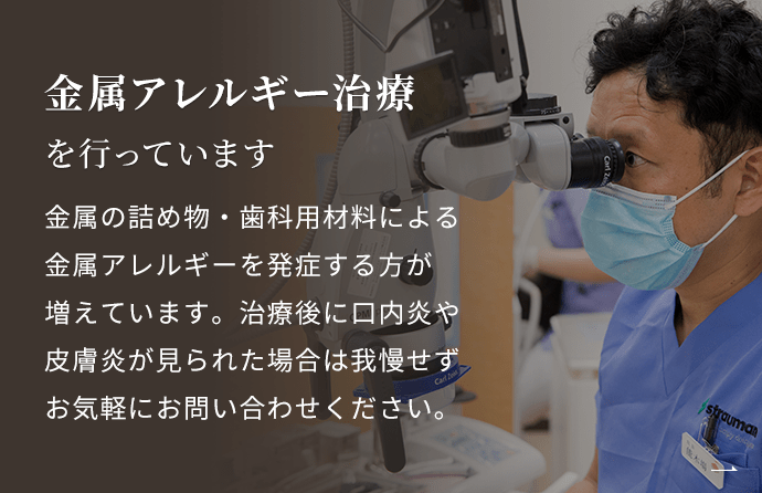 「治療後に体調が悪くなった」「口内炎や皮膚トラブルが多い」という方へ　金属アレルギー治療を行っています　金属の詰め物・歯科用材料による金属アレルギーを発症する方が増えています。治療後に口内炎や皮膚炎が見られた場合は我慢せずお気軽にお問い合わせください。